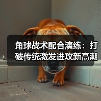 角球战术配合演练：打破传统激发进攻新高潮