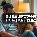 青训球员如何突破极限?科学训练与心理调适的黄金法则 青训球员如何突破极限?科学训练与心理调适的黄金法则