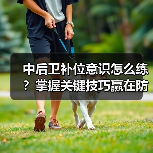 中后卫补位意识怎么练？掌握关键技巧赢在防线