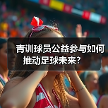 青训球员公益参与如何推动足球未来? 青训球员公益参与如何推动足球未来?