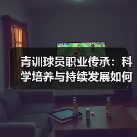 青训球员职业传承：科学培养与持续发展如何打造足球未来